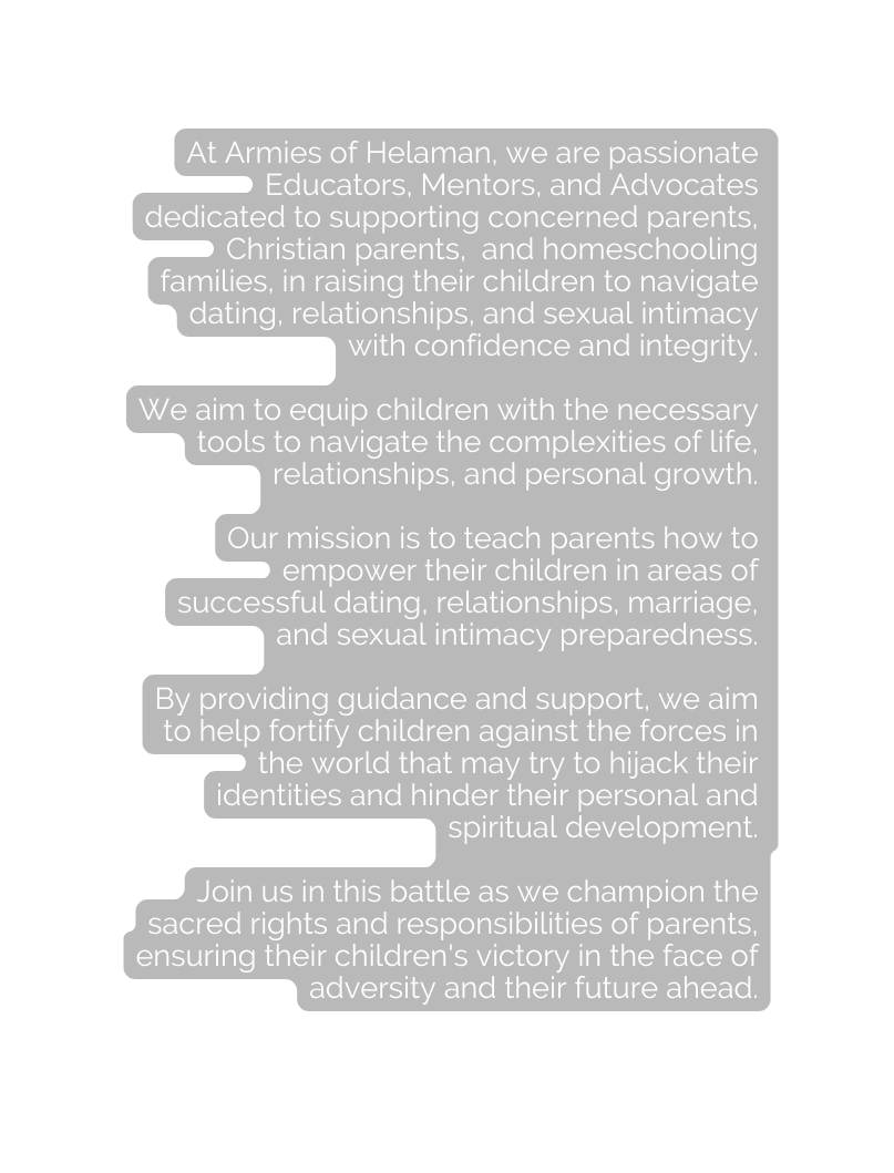 At Armies of Helaman we are passionate Educators Mentors and Advocates dedicated to supporting concerned parents Christian parents and homeschooling families in raising their children to navigate dating relationships and sexual intimacy with confidence and integrity We aim to equip children with the necessary tools to navigate the complexities of life relationships and personal growth Our mission is to teach parents how to empower their children in areas of successful dating relationships marriage and sexual intimacy preparedness By providing guidance and support we aim to help fortify children against the forces in the world that may try to hijack their identities and hinder their personal and spiritual development Join us in this battle as we champion the sacred rights and responsibilities of parents ensuring their children s victory in the face of adversity and their future ahead